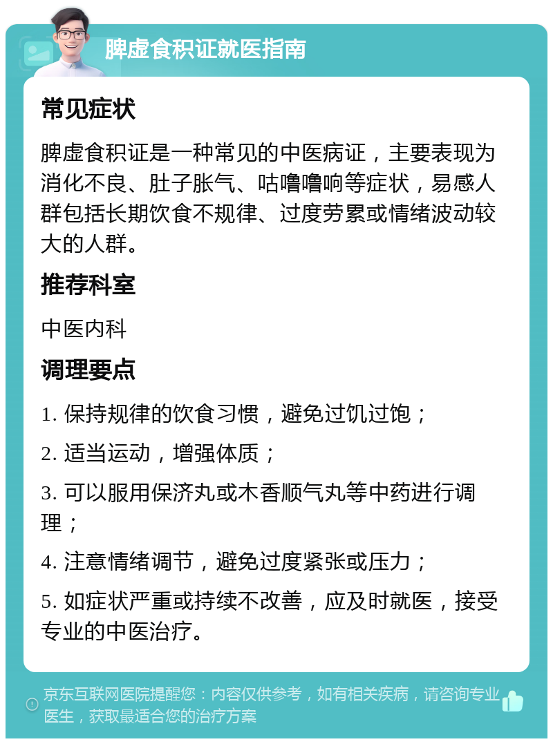 脾虚食积证就医指南 常见症状 脾虚食积证是一种常见的中医病证，主要表现为消化不良、肚子胀气、咕噜噜响等症状，易感人群包括长期饮食不规律、过度劳累或情绪波动较大的人群。 推荐科室 中医内科 调理要点 1. 保持规律的饮食习惯，避免过饥过饱； 2. 适当运动，增强体质； 3. 可以服用保济丸或木香顺气丸等中药进行调理； 4. 注意情绪调节，避免过度紧张或压力； 5. 如症状严重或持续不改善，应及时就医，接受专业的中医治疗。