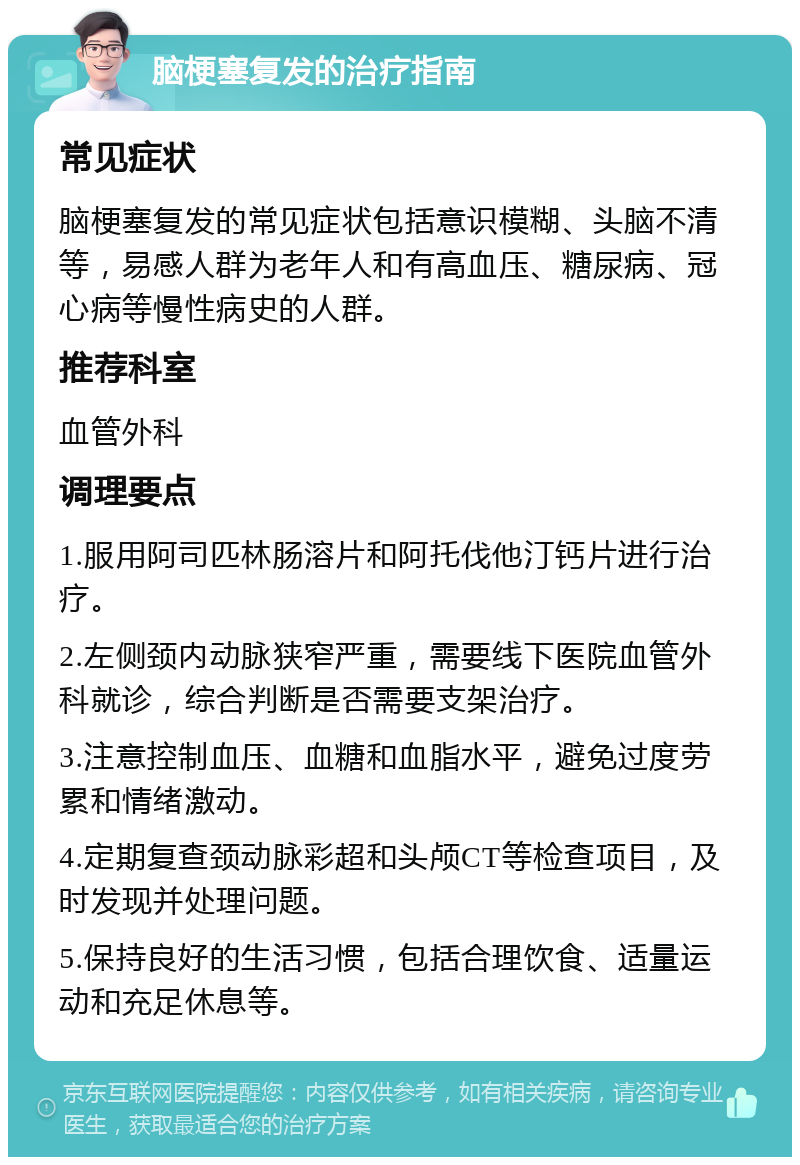 脑梗塞复发的治疗指南 常见症状 脑梗塞复发的常见症状包括意识模糊、头脑不清等，易感人群为老年人和有高血压、糖尿病、冠心病等慢性病史的人群。 推荐科室 血管外科 调理要点 1.服用阿司匹林肠溶片和阿托伐他汀钙片进行治疗。 2.左侧颈内动脉狭窄严重，需要线下医院血管外科就诊，综合判断是否需要支架治疗。 3.注意控制血压、血糖和血脂水平，避免过度劳累和情绪激动。 4.定期复查颈动脉彩超和头颅CT等检查项目，及时发现并处理问题。 5.保持良好的生活习惯，包括合理饮食、适量运动和充足休息等。