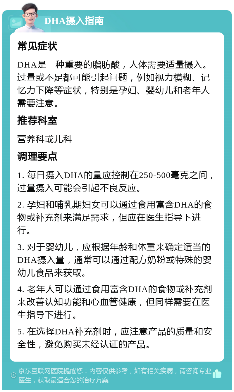 DHA摄入指南 常见症状 DHA是一种重要的脂肪酸，人体需要适量摄入。过量或不足都可能引起问题，例如视力模糊、记忆力下降等症状，特别是孕妇、婴幼儿和老年人需要注意。 推荐科室 营养科或儿科 调理要点 1. 每日摄入DHA的量应控制在250-500毫克之间，过量摄入可能会引起不良反应。 2. 孕妇和哺乳期妇女可以通过食用富含DHA的食物或补充剂来满足需求，但应在医生指导下进行。 3. 对于婴幼儿，应根据年龄和体重来确定适当的DHA摄入量，通常可以通过配方奶粉或特殊的婴幼儿食品来获取。 4. 老年人可以通过食用富含DHA的食物或补充剂来改善认知功能和心血管健康，但同样需要在医生指导下进行。 5. 在选择DHA补充剂时，应注意产品的质量和安全性，避免购买未经认证的产品。