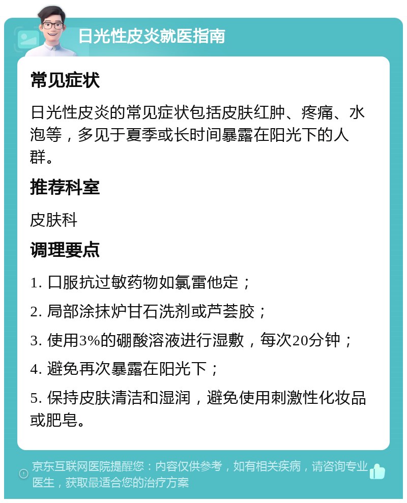 日光性皮炎就医指南 常见症状 日光性皮炎的常见症状包括皮肤红肿、疼痛、水泡等，多见于夏季或长时间暴露在阳光下的人群。 推荐科室 皮肤科 调理要点 1. 口服抗过敏药物如氯雷他定； 2. 局部涂抹炉甘石洗剂或芦荟胶； 3. 使用3%的硼酸溶液进行湿敷，每次20分钟； 4. 避免再次暴露在阳光下； 5. 保持皮肤清洁和湿润，避免使用刺激性化妆品或肥皂。