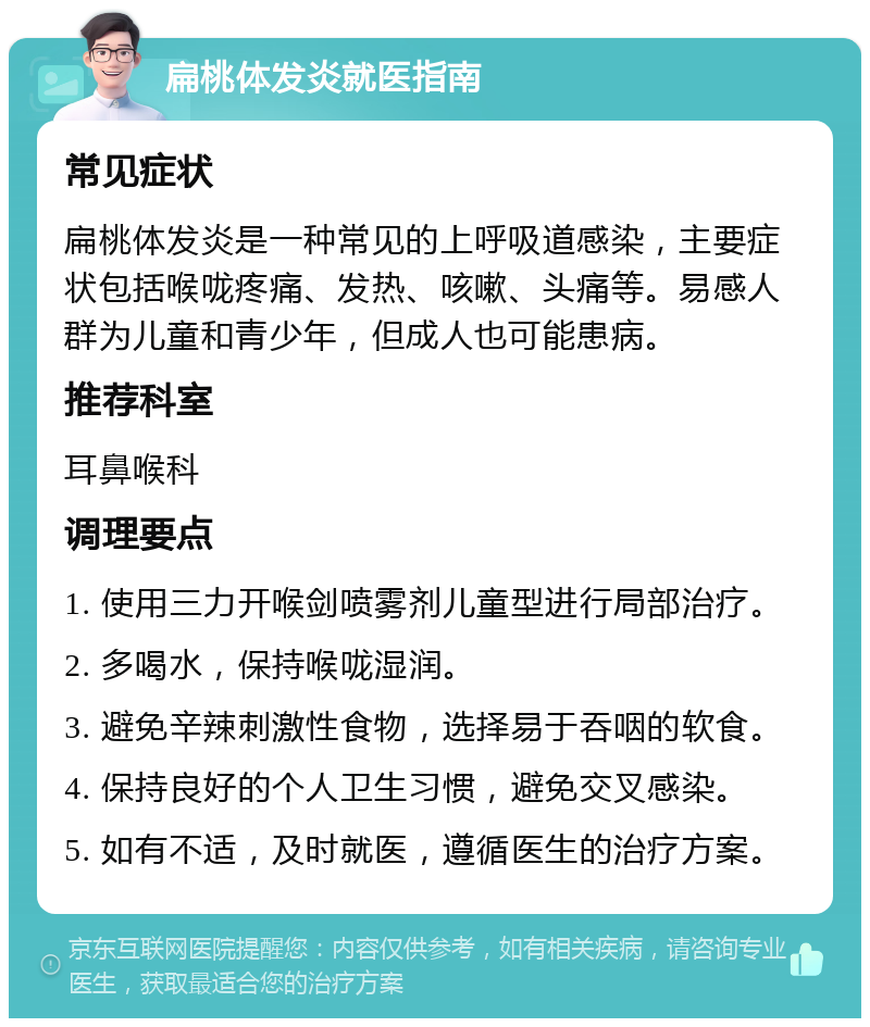 扁桃体发炎就医指南 常见症状 扁桃体发炎是一种常见的上呼吸道感染，主要症状包括喉咙疼痛、发热、咳嗽、头痛等。易感人群为儿童和青少年，但成人也可能患病。 推荐科室 耳鼻喉科 调理要点 1. 使用三力开喉剑喷雾剂儿童型进行局部治疗。 2. 多喝水，保持喉咙湿润。 3. 避免辛辣刺激性食物，选择易于吞咽的软食。 4. 保持良好的个人卫生习惯，避免交叉感染。 5. 如有不适，及时就医，遵循医生的治疗方案。