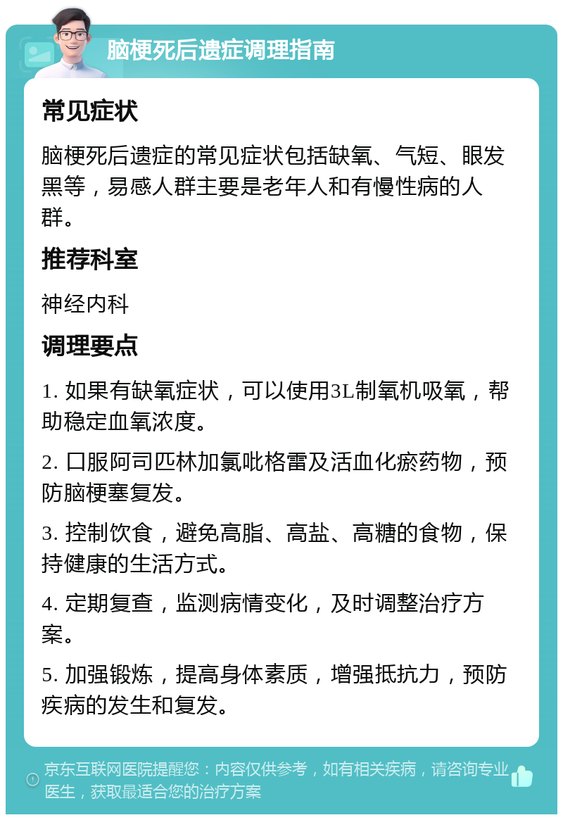 脑梗死后遗症调理指南 常见症状 脑梗死后遗症的常见症状包括缺氧、气短、眼发黑等，易感人群主要是老年人和有慢性病的人群。 推荐科室 神经内科 调理要点 1. 如果有缺氧症状，可以使用3L制氧机吸氧，帮助稳定血氧浓度。 2. 口服阿司匹林加氯吡格雷及活血化瘀药物，预防脑梗塞复发。 3. 控制饮食，避免高脂、高盐、高糖的食物，保持健康的生活方式。 4. 定期复查，监测病情变化，及时调整治疗方案。 5. 加强锻炼，提高身体素质，增强抵抗力，预防疾病的发生和复发。