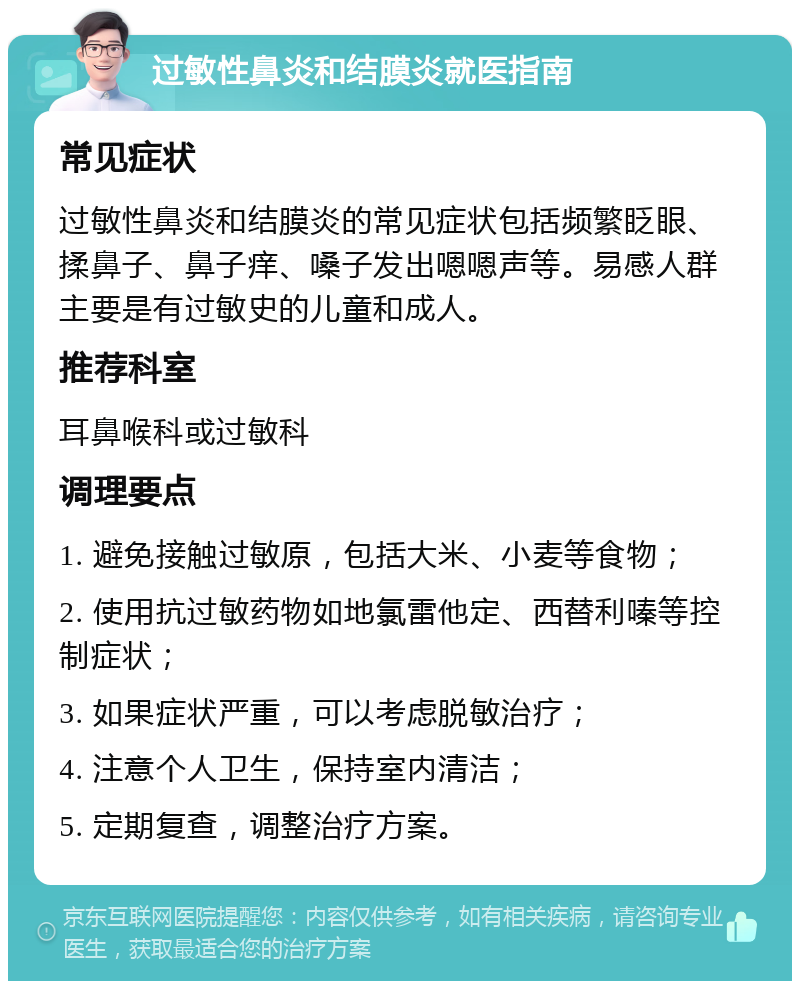 过敏性鼻炎和结膜炎就医指南 常见症状 过敏性鼻炎和结膜炎的常见症状包括频繁眨眼、揉鼻子、鼻子痒、嗓子发出嗯嗯声等。易感人群主要是有过敏史的儿童和成人。 推荐科室 耳鼻喉科或过敏科 调理要点 1. 避免接触过敏原，包括大米、小麦等食物； 2. 使用抗过敏药物如地氯雷他定、西替利嗪等控制症状； 3. 如果症状严重，可以考虑脱敏治疗； 4. 注意个人卫生，保持室内清洁； 5. 定期复查，调整治疗方案。