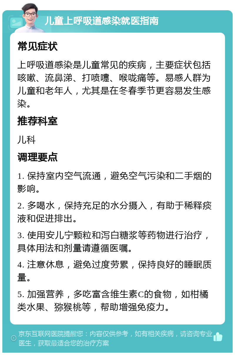 儿童上呼吸道感染就医指南 常见症状 上呼吸道感染是儿童常见的疾病，主要症状包括咳嗽、流鼻涕、打喷嚏、喉咙痛等。易感人群为儿童和老年人，尤其是在冬春季节更容易发生感染。 推荐科室 儿科 调理要点 1. 保持室内空气流通，避免空气污染和二手烟的影响。 2. 多喝水，保持充足的水分摄入，有助于稀释痰液和促进排出。 3. 使用安儿宁颗粒和泻白糖浆等药物进行治疗，具体用法和剂量请遵循医嘱。 4. 注意休息，避免过度劳累，保持良好的睡眠质量。 5. 加强营养，多吃富含维生素C的食物，如柑橘类水果、猕猴桃等，帮助增强免疫力。