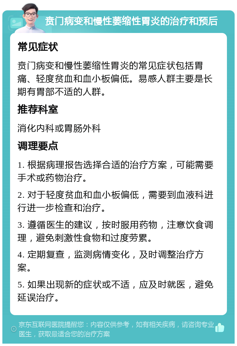 贲门病变和慢性萎缩性胃炎的治疗和预后 常见症状 贲门病变和慢性萎缩性胃炎的常见症状包括胃痛、轻度贫血和血小板偏低。易感人群主要是长期有胃部不适的人群。 推荐科室 消化内科或胃肠外科 调理要点 1. 根据病理报告选择合适的治疗方案，可能需要手术或药物治疗。 2. 对于轻度贫血和血小板偏低，需要到血液科进行进一步检查和治疗。 3. 遵循医生的建议，按时服用药物，注意饮食调理，避免刺激性食物和过度劳累。 4. 定期复查，监测病情变化，及时调整治疗方案。 5. 如果出现新的症状或不适，应及时就医，避免延误治疗。