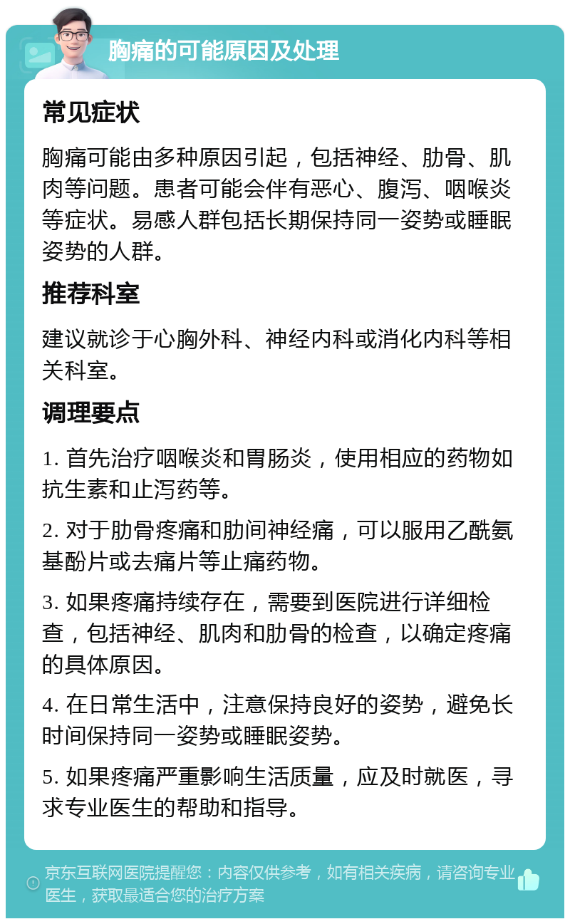 胸痛的可能原因及处理 常见症状 胸痛可能由多种原因引起，包括神经、肋骨、肌肉等问题。患者可能会伴有恶心、腹泻、咽喉炎等症状。易感人群包括长期保持同一姿势或睡眠姿势的人群。 推荐科室 建议就诊于心胸外科、神经内科或消化内科等相关科室。 调理要点 1. 首先治疗咽喉炎和胃肠炎，使用相应的药物如抗生素和止泻药等。 2. 对于肋骨疼痛和肋间神经痛，可以服用乙酰氨基酚片或去痛片等止痛药物。 3. 如果疼痛持续存在，需要到医院进行详细检查，包括神经、肌肉和肋骨的检查，以确定疼痛的具体原因。 4. 在日常生活中，注意保持良好的姿势，避免长时间保持同一姿势或睡眠姿势。 5. 如果疼痛严重影响生活质量，应及时就医，寻求专业医生的帮助和指导。