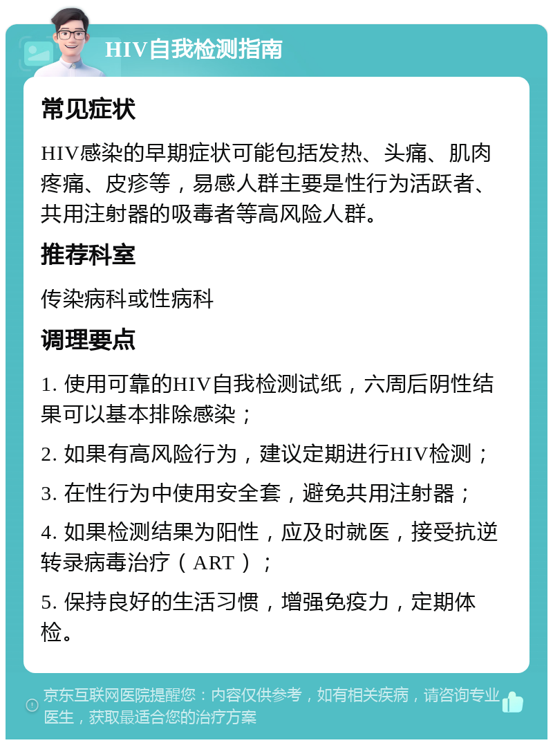 HIV自我检测指南 常见症状 HIV感染的早期症状可能包括发热、头痛、肌肉疼痛、皮疹等，易感人群主要是性行为活跃者、共用注射器的吸毒者等高风险人群。 推荐科室 传染病科或性病科 调理要点 1. 使用可靠的HIV自我检测试纸，六周后阴性结果可以基本排除感染； 2. 如果有高风险行为，建议定期进行HIV检测； 3. 在性行为中使用安全套，避免共用注射器； 4. 如果检测结果为阳性，应及时就医，接受抗逆转录病毒治疗（ART）； 5. 保持良好的生活习惯，增强免疫力，定期体检。