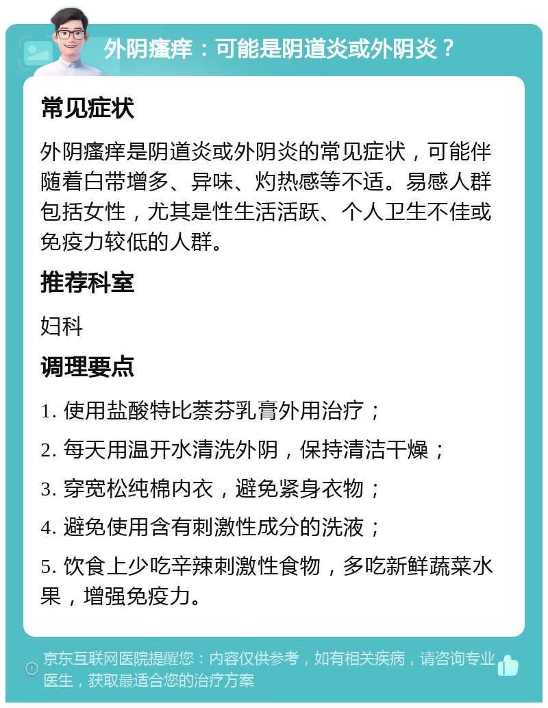 外阴瘙痒：可能是阴道炎或外阴炎？ 常见症状 外阴瘙痒是阴道炎或外阴炎的常见症状，可能伴随着白带增多、异味、灼热感等不适。易感人群包括女性，尤其是性生活活跃、个人卫生不佳或免疫力较低的人群。 推荐科室 妇科 调理要点 1. 使用盐酸特比萘芬乳膏外用治疗； 2. 每天用温开水清洗外阴，保持清洁干燥； 3. 穿宽松纯棉内衣，避免紧身衣物； 4. 避免使用含有刺激性成分的洗液； 5. 饮食上少吃辛辣刺激性食物，多吃新鲜蔬菜水果，增强免疫力。