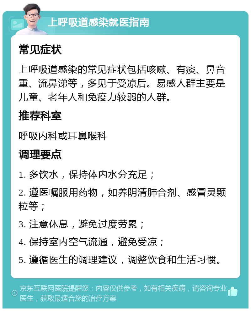 上呼吸道感染就医指南 常见症状 上呼吸道感染的常见症状包括咳嗽、有痰、鼻音重、流鼻涕等，多见于受凉后。易感人群主要是儿童、老年人和免疫力较弱的人群。 推荐科室 呼吸内科或耳鼻喉科 调理要点 1. 多饮水，保持体内水分充足； 2. 遵医嘱服用药物，如养阴清肺合剂、感冒灵颗粒等； 3. 注意休息，避免过度劳累； 4. 保持室内空气流通，避免受凉； 5. 遵循医生的调理建议，调整饮食和生活习惯。