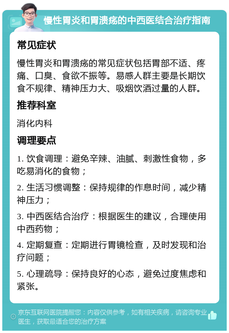 慢性胃炎和胃溃疡的中西医结合治疗指南 常见症状 慢性胃炎和胃溃疡的常见症状包括胃部不适、疼痛、口臭、食欲不振等。易感人群主要是长期饮食不规律、精神压力大、吸烟饮酒过量的人群。 推荐科室 消化内科 调理要点 1. 饮食调理：避免辛辣、油腻、刺激性食物，多吃易消化的食物； 2. 生活习惯调整：保持规律的作息时间，减少精神压力； 3. 中西医结合治疗：根据医生的建议，合理使用中西药物； 4. 定期复查：定期进行胃镜检查，及时发现和治疗问题； 5. 心理疏导：保持良好的心态，避免过度焦虑和紧张。