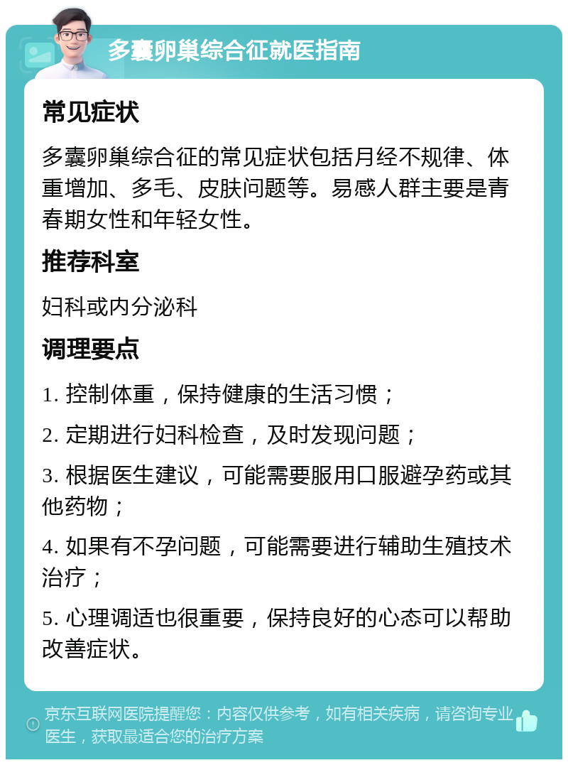 多囊卵巢综合征就医指南 常见症状 多囊卵巢综合征的常见症状包括月经不规律、体重增加、多毛、皮肤问题等。易感人群主要是青春期女性和年轻女性。 推荐科室 妇科或内分泌科 调理要点 1. 控制体重，保持健康的生活习惯； 2. 定期进行妇科检查，及时发现问题； 3. 根据医生建议，可能需要服用口服避孕药或其他药物； 4. 如果有不孕问题，可能需要进行辅助生殖技术治疗； 5. 心理调适也很重要，保持良好的心态可以帮助改善症状。