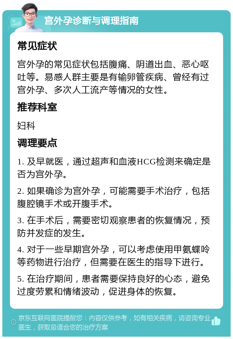 宫外孕诊断与调理指南 常见症状 宫外孕的常见症状包括腹痛、阴道出血、恶心呕吐等。易感人群主要是有输卵管疾病、曾经有过宫外孕、多次人工流产等情况的女性。 推荐科室 妇科 调理要点 1. 及早就医，通过超声和血液HCG检测来确定是否为宫外孕。 2. 如果确诊为宫外孕，可能需要手术治疗，包括腹腔镜手术或开腹手术。 3. 在手术后，需要密切观察患者的恢复情况，预防并发症的发生。 4. 对于一些早期宫外孕，可以考虑使用甲氨蝶呤等药物进行治疗，但需要在医生的指导下进行。 5. 在治疗期间，患者需要保持良好的心态，避免过度劳累和情绪波动，促进身体的恢复。