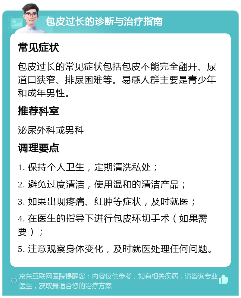 包皮过长的诊断与治疗指南 常见症状 包皮过长的常见症状包括包皮不能完全翻开、尿道口狭窄、排尿困难等。易感人群主要是青少年和成年男性。 推荐科室 泌尿外科或男科 调理要点 1. 保持个人卫生，定期清洗私处； 2. 避免过度清洁，使用温和的清洁产品； 3. 如果出现疼痛、红肿等症状，及时就医； 4. 在医生的指导下进行包皮环切手术（如果需要）； 5. 注意观察身体变化，及时就医处理任何问题。