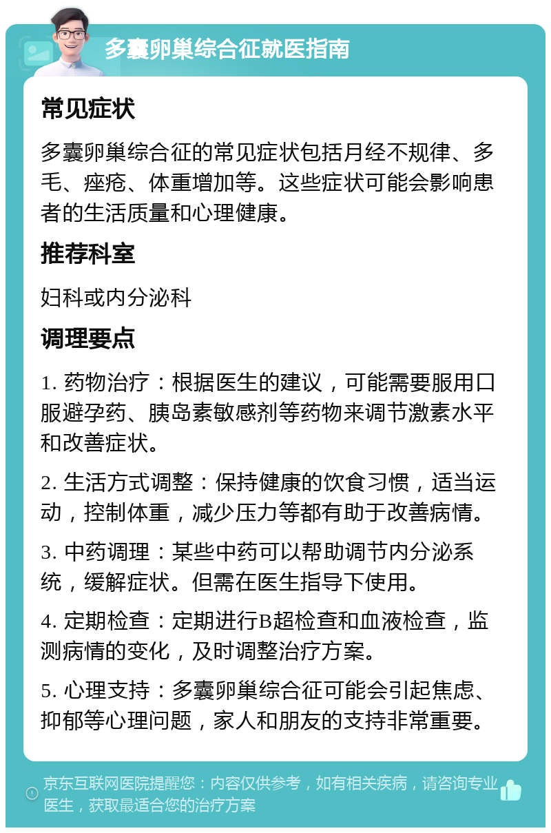 多囊卵巢综合征就医指南 常见症状 多囊卵巢综合征的常见症状包括月经不规律、多毛、痤疮、体重增加等。这些症状可能会影响患者的生活质量和心理健康。 推荐科室 妇科或内分泌科 调理要点 1. 药物治疗：根据医生的建议，可能需要服用口服避孕药、胰岛素敏感剂等药物来调节激素水平和改善症状。 2. 生活方式调整：保持健康的饮食习惯，适当运动，控制体重，减少压力等都有助于改善病情。 3. 中药调理：某些中药可以帮助调节内分泌系统，缓解症状。但需在医生指导下使用。 4. 定期检查：定期进行B超检查和血液检查，监测病情的变化，及时调整治疗方案。 5. 心理支持：多囊卵巢综合征可能会引起焦虑、抑郁等心理问题，家人和朋友的支持非常重要。