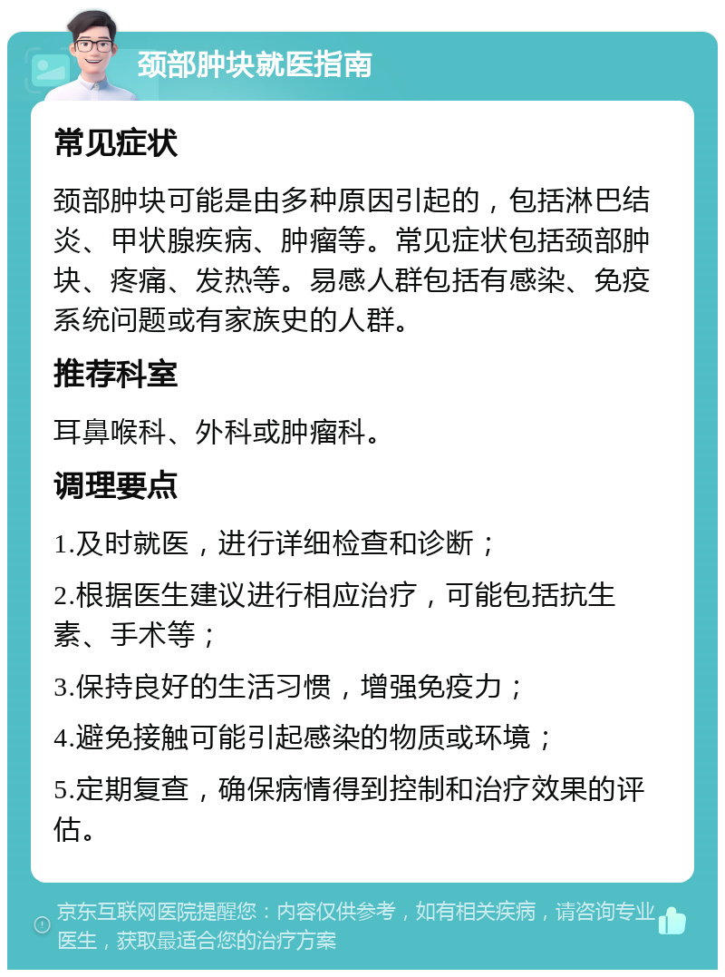 颈部肿块就医指南 常见症状 颈部肿块可能是由多种原因引起的，包括淋巴结炎、甲状腺疾病、肿瘤等。常见症状包括颈部肿块、疼痛、发热等。易感人群包括有感染、免疫系统问题或有家族史的人群。 推荐科室 耳鼻喉科、外科或肿瘤科。 调理要点 1.及时就医，进行详细检查和诊断； 2.根据医生建议进行相应治疗，可能包括抗生素、手术等； 3.保持良好的生活习惯，增强免疫力； 4.避免接触可能引起感染的物质或环境； 5.定期复查，确保病情得到控制和治疗效果的评估。