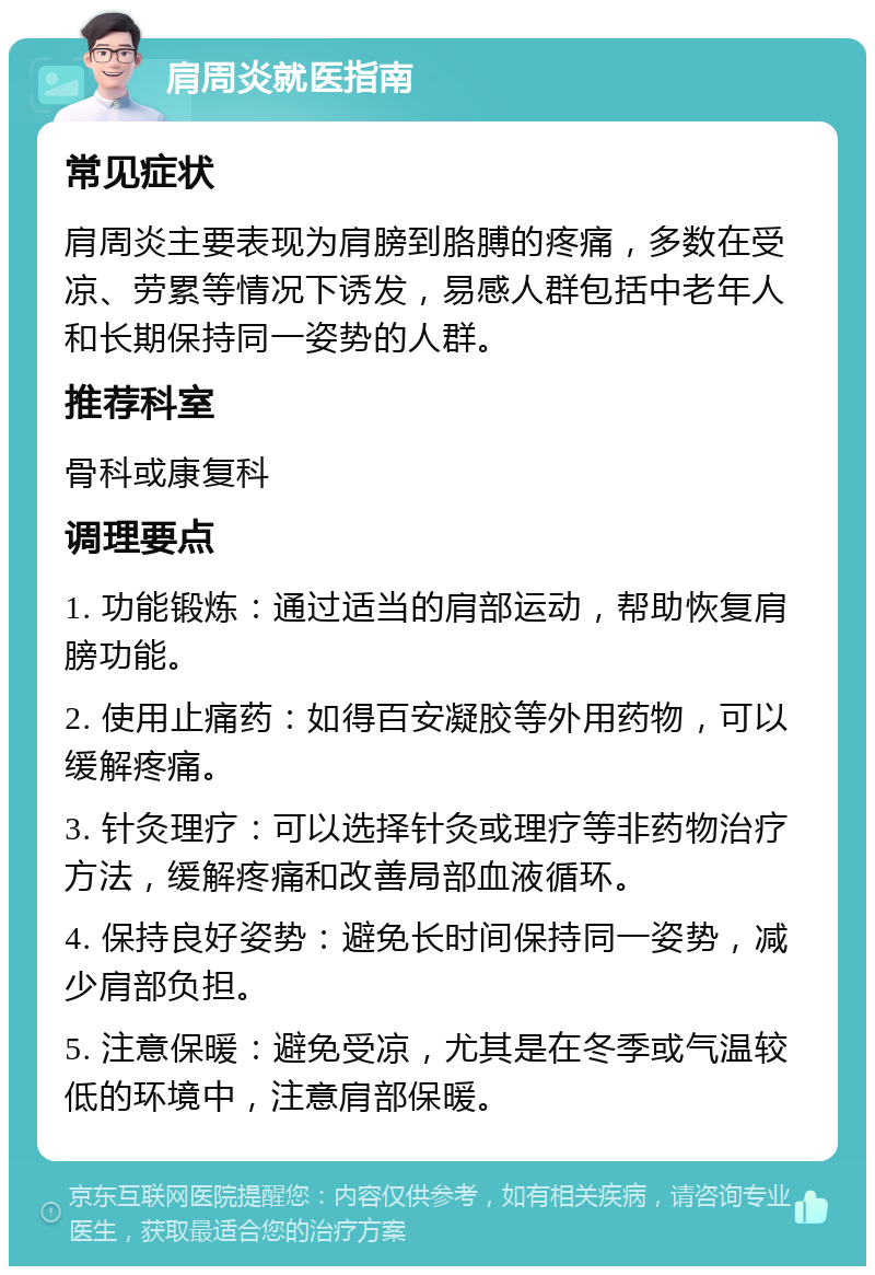 肩周炎就医指南 常见症状 肩周炎主要表现为肩膀到胳膊的疼痛，多数在受凉、劳累等情况下诱发，易感人群包括中老年人和长期保持同一姿势的人群。 推荐科室 骨科或康复科 调理要点 1. 功能锻炼：通过适当的肩部运动，帮助恢复肩膀功能。 2. 使用止痛药：如得百安凝胶等外用药物，可以缓解疼痛。 3. 针灸理疗：可以选择针灸或理疗等非药物治疗方法，缓解疼痛和改善局部血液循环。 4. 保持良好姿势：避免长时间保持同一姿势，减少肩部负担。 5. 注意保暖：避免受凉，尤其是在冬季或气温较低的环境中，注意肩部保暖。