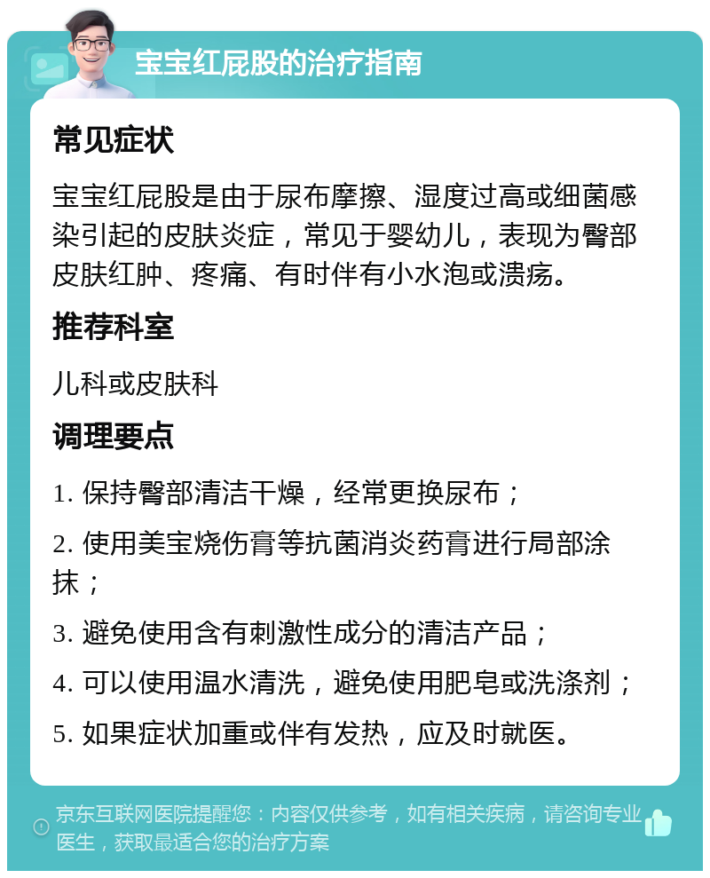 宝宝红屁股的治疗指南 常见症状 宝宝红屁股是由于尿布摩擦、湿度过高或细菌感染引起的皮肤炎症，常见于婴幼儿，表现为臀部皮肤红肿、疼痛、有时伴有小水泡或溃疡。 推荐科室 儿科或皮肤科 调理要点 1. 保持臀部清洁干燥，经常更换尿布； 2. 使用美宝烧伤膏等抗菌消炎药膏进行局部涂抹； 3. 避免使用含有刺激性成分的清洁产品； 4. 可以使用温水清洗，避免使用肥皂或洗涤剂； 5. 如果症状加重或伴有发热，应及时就医。