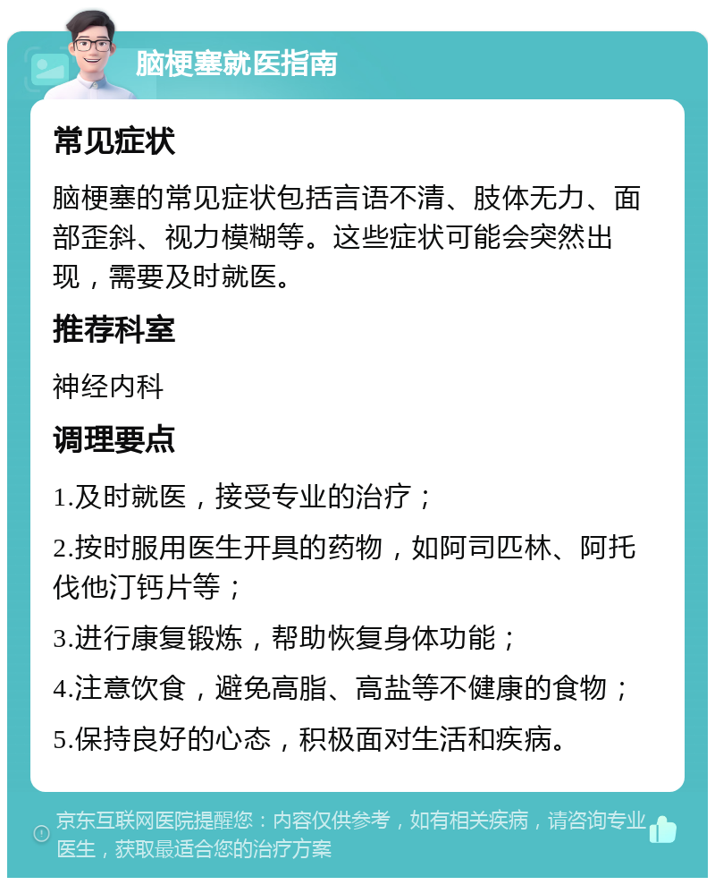 脑梗塞就医指南 常见症状 脑梗塞的常见症状包括言语不清、肢体无力、面部歪斜、视力模糊等。这些症状可能会突然出现，需要及时就医。 推荐科室 神经内科 调理要点 1.及时就医，接受专业的治疗； 2.按时服用医生开具的药物，如阿司匹林、阿托伐他汀钙片等； 3.进行康复锻炼，帮助恢复身体功能； 4.注意饮食，避免高脂、高盐等不健康的食物； 5.保持良好的心态，积极面对生活和疾病。