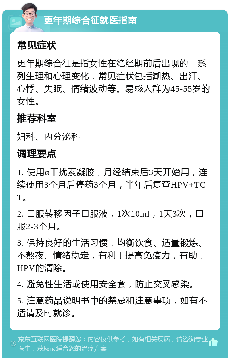 更年期综合征就医指南 常见症状 更年期综合征是指女性在绝经期前后出现的一系列生理和心理变化，常见症状包括潮热、出汗、心悸、失眠、情绪波动等。易感人群为45-55岁的女性。 推荐科室 妇科、内分泌科 调理要点 1. 使用α干扰素凝胶，月经结束后3天开始用，连续使用3个月后停药3个月，半年后复查HPV+TCT。 2. 口服转移因子口服液，1次10ml，1天3次，口服2-3个月。 3. 保持良好的生活习惯，均衡饮食、适量锻炼、不熬夜、情绪稳定，有利于提高免疫力，有助于HPV的清除。 4. 避免性生活或使用安全套，防止交叉感染。 5. 注意药品说明书中的禁忌和注意事项，如有不适请及时就诊。