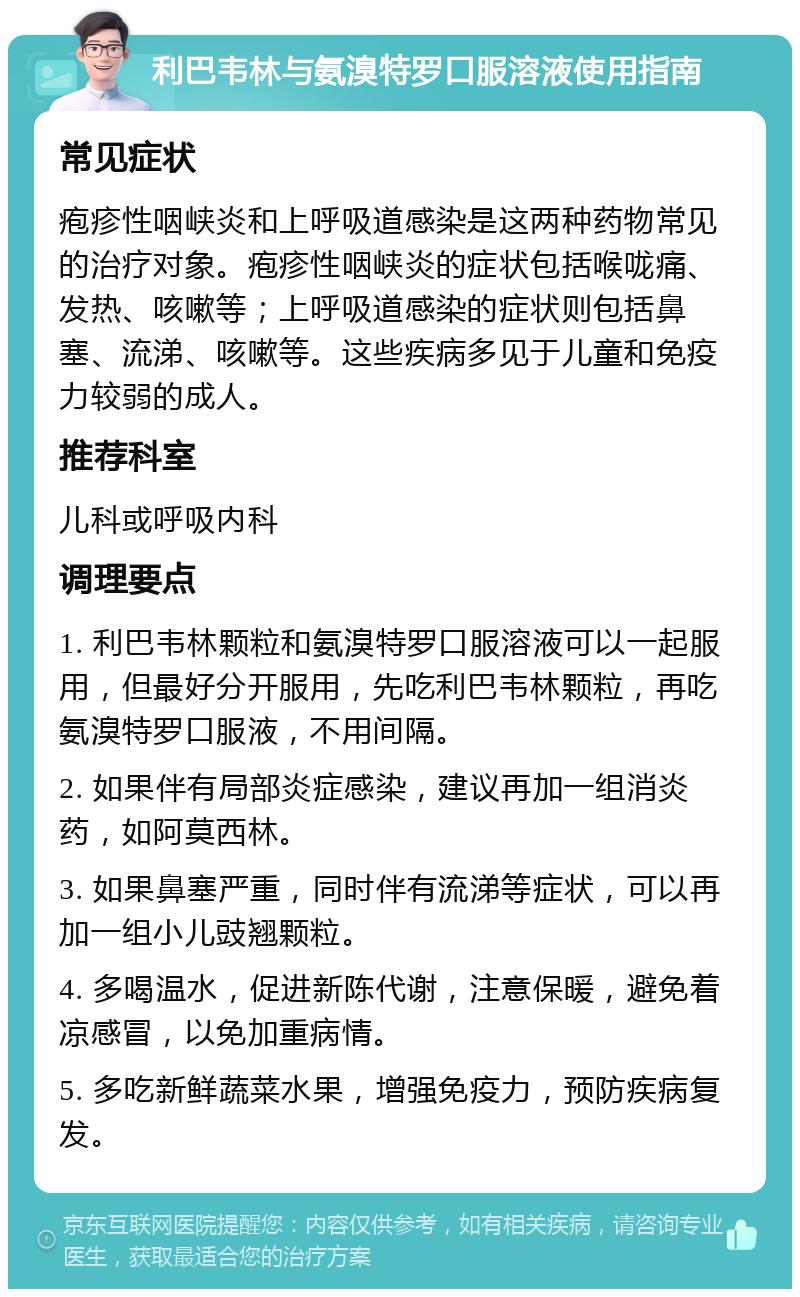 利巴韦林与氨溴特罗口服溶液使用指南 常见症状 疱疹性咽峡炎和上呼吸道感染是这两种药物常见的治疗对象。疱疹性咽峡炎的症状包括喉咙痛、发热、咳嗽等；上呼吸道感染的症状则包括鼻塞、流涕、咳嗽等。这些疾病多见于儿童和免疫力较弱的成人。 推荐科室 儿科或呼吸内科 调理要点 1. 利巴韦林颗粒和氨溴特罗口服溶液可以一起服用，但最好分开服用，先吃利巴韦林颗粒，再吃氨溴特罗口服液，不用间隔。 2. 如果伴有局部炎症感染，建议再加一组消炎药，如阿莫西林。 3. 如果鼻塞严重，同时伴有流涕等症状，可以再加一组小儿豉翘颗粒。 4. 多喝温水，促进新陈代谢，注意保暖，避免着凉感冒，以免加重病情。 5. 多吃新鲜蔬菜水果，增强免疫力，预防疾病复发。