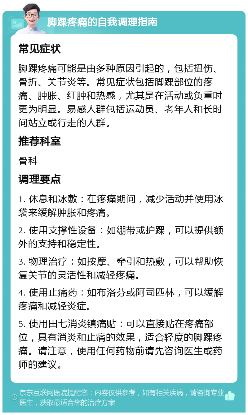 脚踝疼痛的自我调理指南 常见症状 脚踝疼痛可能是由多种原因引起的，包括扭伤、骨折、关节炎等。常见症状包括脚踝部位的疼痛、肿胀、红肿和热感，尤其是在活动或负重时更为明显。易感人群包括运动员、老年人和长时间站立或行走的人群。 推荐科室 骨科 调理要点 1. 休息和冰敷：在疼痛期间，减少活动并使用冰袋来缓解肿胀和疼痛。 2. 使用支撑性设备：如绷带或护踝，可以提供额外的支持和稳定性。 3. 物理治疗：如按摩、牵引和热敷，可以帮助恢复关节的灵活性和减轻疼痛。 4. 使用止痛药：如布洛芬或阿司匹林，可以缓解疼痛和减轻炎症。 5. 使用田七消炎镇痛贴：可以直接贴在疼痛部位，具有消炎和止痛的效果，适合轻度的脚踝疼痛。请注意，使用任何药物前请先咨询医生或药师的建议。