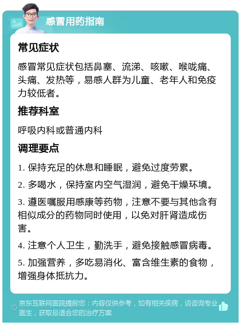 感冒用药指南 常见症状 感冒常见症状包括鼻塞、流涕、咳嗽、喉咙痛、头痛、发热等，易感人群为儿童、老年人和免疫力较低者。 推荐科室 呼吸内科或普通内科 调理要点 1. 保持充足的休息和睡眠，避免过度劳累。 2. 多喝水，保持室内空气湿润，避免干燥环境。 3. 遵医嘱服用感康等药物，注意不要与其他含有相似成分的药物同时使用，以免对肝肾造成伤害。 4. 注意个人卫生，勤洗手，避免接触感冒病毒。 5. 加强营养，多吃易消化、富含维生素的食物，增强身体抵抗力。