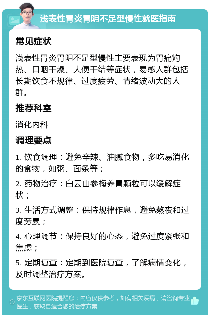 浅表性胃炎胃阴不足型慢性就医指南 常见症状 浅表性胃炎胃阴不足型慢性主要表现为胃痛灼热、口咽干燥、大便干结等症状，易感人群包括长期饮食不规律、过度疲劳、情绪波动大的人群。 推荐科室 消化内科 调理要点 1. 饮食调理：避免辛辣、油腻食物，多吃易消化的食物，如粥、面条等； 2. 药物治疗：白云山参梅养胃颗粒可以缓解症状； 3. 生活方式调整：保持规律作息，避免熬夜和过度劳累； 4. 心理调节：保持良好的心态，避免过度紧张和焦虑； 5. 定期复查：定期到医院复查，了解病情变化，及时调整治疗方案。