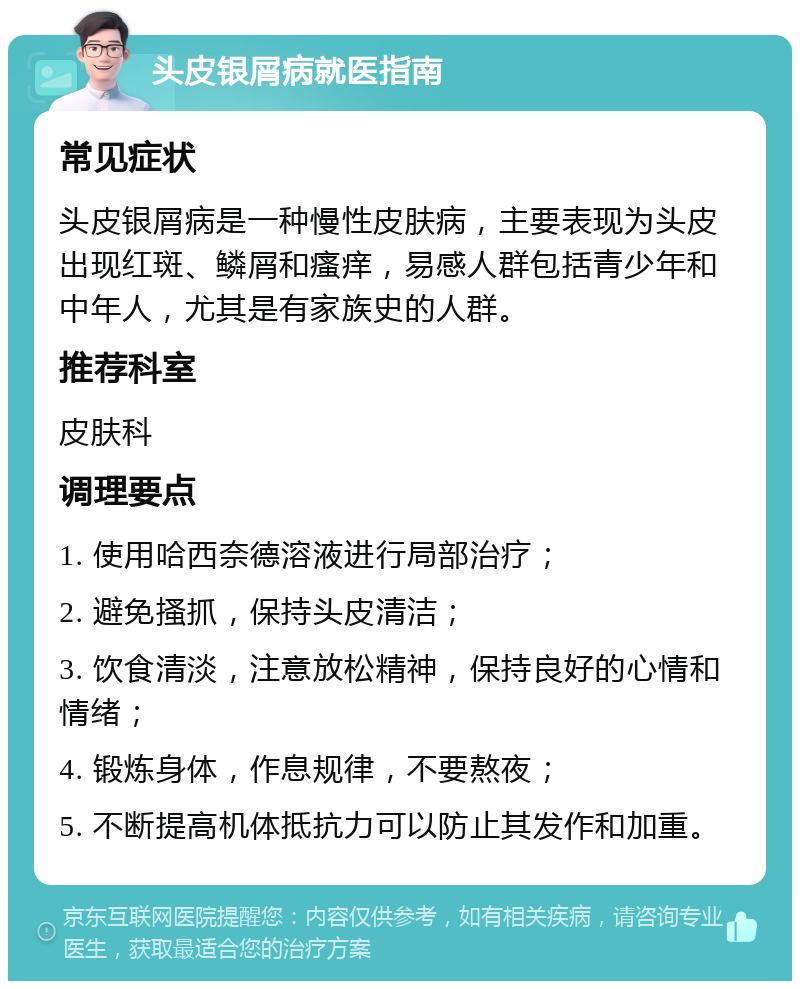 头皮银屑病就医指南 常见症状 头皮银屑病是一种慢性皮肤病，主要表现为头皮出现红斑、鳞屑和瘙痒，易感人群包括青少年和中年人，尤其是有家族史的人群。 推荐科室 皮肤科 调理要点 1. 使用哈西奈德溶液进行局部治疗； 2. 避免搔抓，保持头皮清洁； 3. 饮食清淡，注意放松精神，保持良好的心情和情绪； 4. 锻炼身体，作息规律，不要熬夜； 5. 不断提高机体抵抗力可以防止其发作和加重。