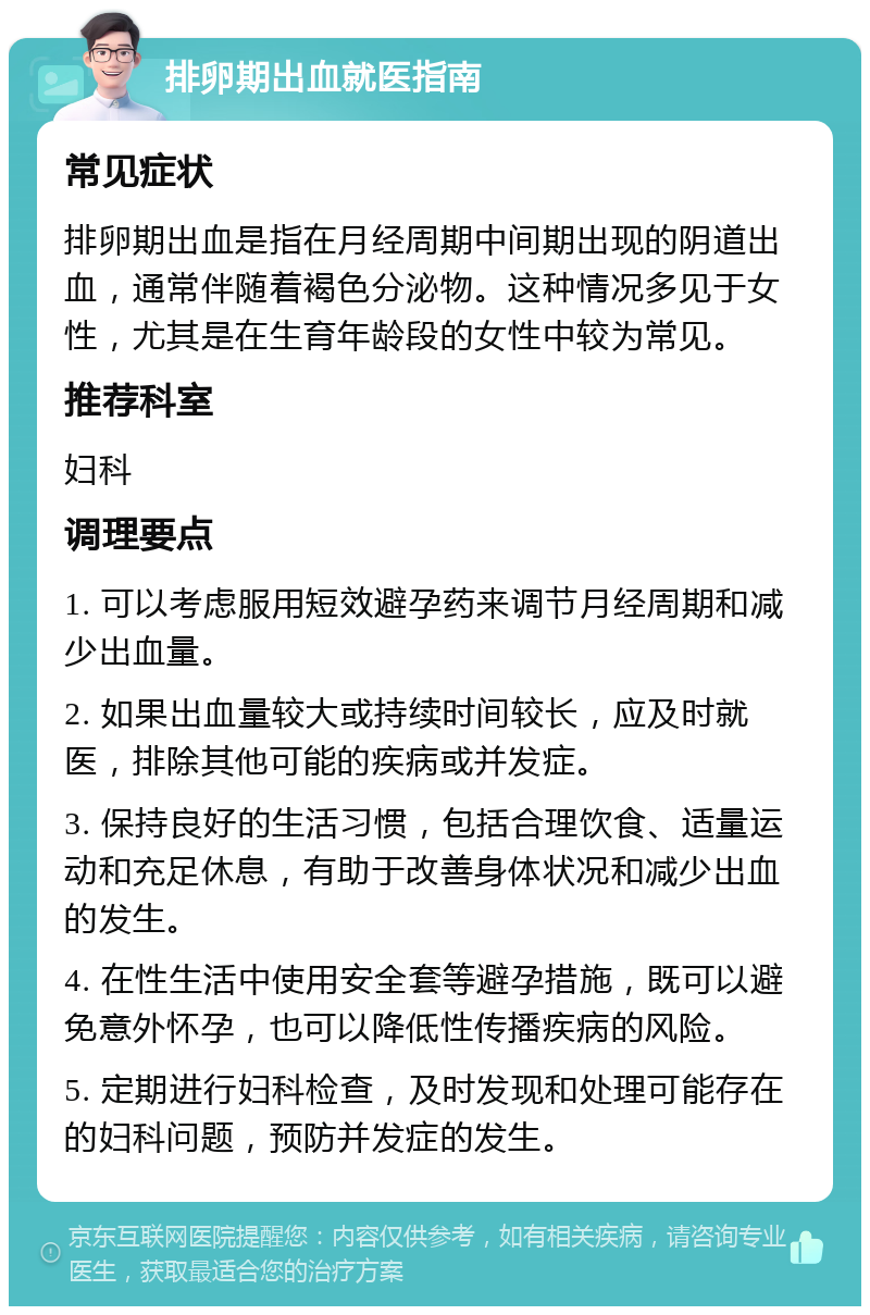 排卵期出血就医指南 常见症状 排卵期出血是指在月经周期中间期出现的阴道出血，通常伴随着褐色分泌物。这种情况多见于女性，尤其是在生育年龄段的女性中较为常见。 推荐科室 妇科 调理要点 1. 可以考虑服用短效避孕药来调节月经周期和减少出血量。 2. 如果出血量较大或持续时间较长，应及时就医，排除其他可能的疾病或并发症。 3. 保持良好的生活习惯，包括合理饮食、适量运动和充足休息，有助于改善身体状况和减少出血的发生。 4. 在性生活中使用安全套等避孕措施，既可以避免意外怀孕，也可以降低性传播疾病的风险。 5. 定期进行妇科检查，及时发现和处理可能存在的妇科问题，预防并发症的发生。