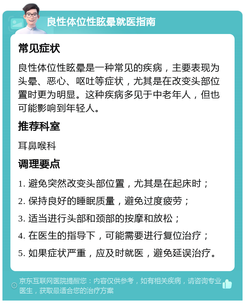 良性体位性眩晕就医指南 常见症状 良性体位性眩晕是一种常见的疾病，主要表现为头晕、恶心、呕吐等症状，尤其是在改变头部位置时更为明显。这种疾病多见于中老年人，但也可能影响到年轻人。 推荐科室 耳鼻喉科 调理要点 1. 避免突然改变头部位置，尤其是在起床时； 2. 保持良好的睡眠质量，避免过度疲劳； 3. 适当进行头部和颈部的按摩和放松； 4. 在医生的指导下，可能需要进行复位治疗； 5. 如果症状严重，应及时就医，避免延误治疗。