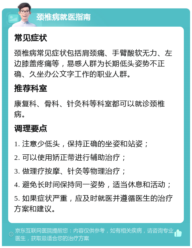 颈椎病就医指南 常见症状 颈椎病常见症状包括肩颈痛、手臂酸软无力、左边膝盖疼痛等，易感人群为长期低头姿势不正确、久坐办公文字工作的职业人群。 推荐科室 康复科、骨科、针灸科等科室都可以就诊颈椎病。 调理要点 1. 注意少低头，保持正确的坐姿和站姿； 2. 可以使用矫正带进行辅助治疗； 3. 做理疗按摩、针灸等物理治疗； 4. 避免长时间保持同一姿势，适当休息和活动； 5. 如果症状严重，应及时就医并遵循医生的治疗方案和建议。