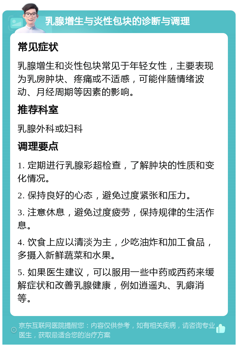 乳腺增生与炎性包块的诊断与调理 常见症状 乳腺增生和炎性包块常见于年轻女性，主要表现为乳房肿块、疼痛或不适感，可能伴随情绪波动、月经周期等因素的影响。 推荐科室 乳腺外科或妇科 调理要点 1. 定期进行乳腺彩超检查，了解肿块的性质和变化情况。 2. 保持良好的心态，避免过度紧张和压力。 3. 注意休息，避免过度疲劳，保持规律的生活作息。 4. 饮食上应以清淡为主，少吃油炸和加工食品，多摄入新鲜蔬菜和水果。 5. 如果医生建议，可以服用一些中药或西药来缓解症状和改善乳腺健康，例如逍遥丸、乳癖消等。