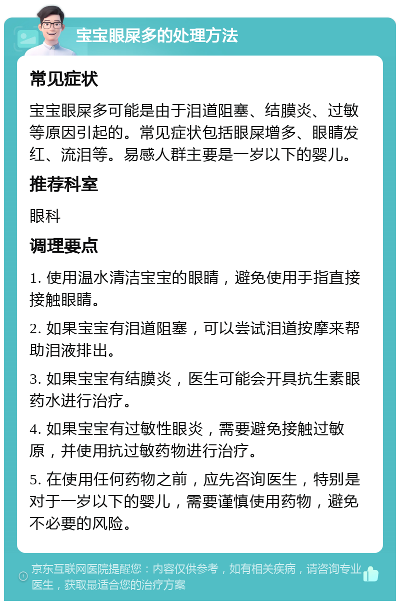 宝宝眼屎多的处理方法 常见症状 宝宝眼屎多可能是由于泪道阻塞、结膜炎、过敏等原因引起的。常见症状包括眼屎增多、眼睛发红、流泪等。易感人群主要是一岁以下的婴儿。 推荐科室 眼科 调理要点 1. 使用温水清洁宝宝的眼睛，避免使用手指直接接触眼睛。 2. 如果宝宝有泪道阻塞，可以尝试泪道按摩来帮助泪液排出。 3. 如果宝宝有结膜炎，医生可能会开具抗生素眼药水进行治疗。 4. 如果宝宝有过敏性眼炎，需要避免接触过敏原，并使用抗过敏药物进行治疗。 5. 在使用任何药物之前，应先咨询医生，特别是对于一岁以下的婴儿，需要谨慎使用药物，避免不必要的风险。