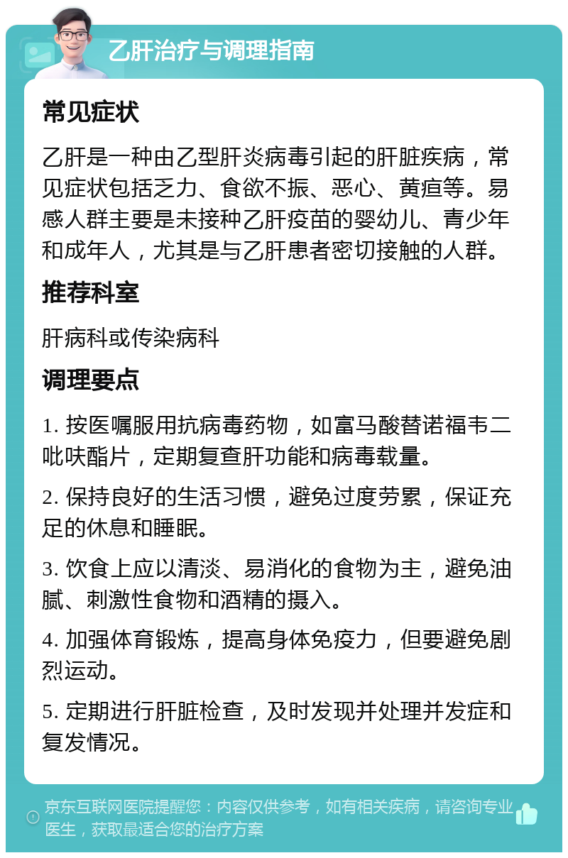 乙肝治疗与调理指南 常见症状 乙肝是一种由乙型肝炎病毒引起的肝脏疾病，常见症状包括乏力、食欲不振、恶心、黄疸等。易感人群主要是未接种乙肝疫苗的婴幼儿、青少年和成年人，尤其是与乙肝患者密切接触的人群。 推荐科室 肝病科或传染病科 调理要点 1. 按医嘱服用抗病毒药物，如富马酸替诺福韦二吡呋酯片，定期复查肝功能和病毒载量。 2. 保持良好的生活习惯，避免过度劳累，保证充足的休息和睡眠。 3. 饮食上应以清淡、易消化的食物为主，避免油腻、刺激性食物和酒精的摄入。 4. 加强体育锻炼，提高身体免疫力，但要避免剧烈运动。 5. 定期进行肝脏检查，及时发现并处理并发症和复发情况。