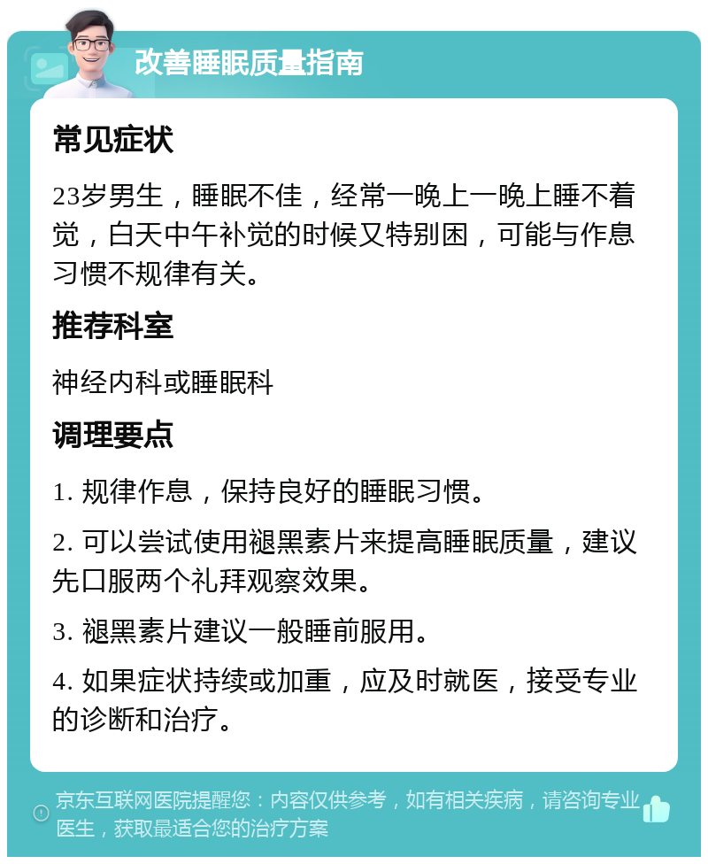 改善睡眠质量指南 常见症状 23岁男生，睡眠不佳，经常一晚上一晚上睡不着觉，白天中午补觉的时候又特别困，可能与作息习惯不规律有关。 推荐科室 神经内科或睡眠科 调理要点 1. 规律作息，保持良好的睡眠习惯。 2. 可以尝试使用褪黑素片来提高睡眠质量，建议先口服两个礼拜观察效果。 3. 褪黑素片建议一般睡前服用。 4. 如果症状持续或加重，应及时就医，接受专业的诊断和治疗。