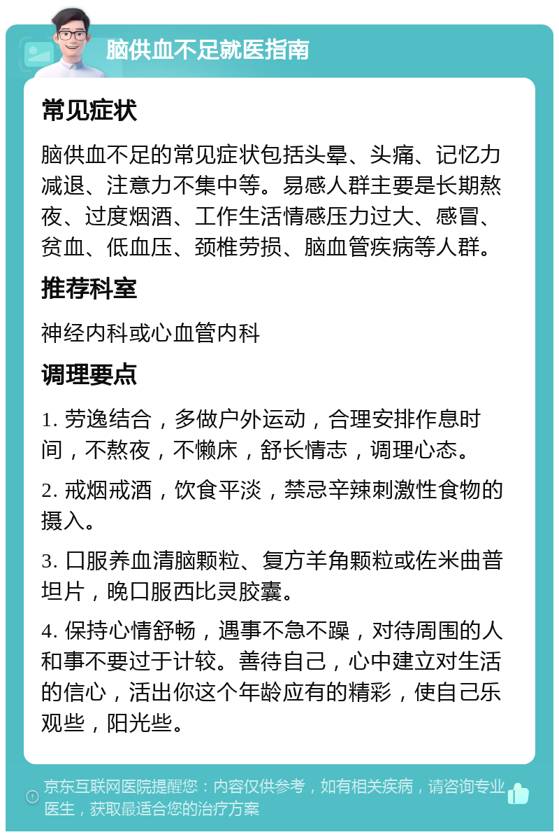 脑供血不足就医指南 常见症状 脑供血不足的常见症状包括头晕、头痛、记忆力减退、注意力不集中等。易感人群主要是长期熬夜、过度烟酒、工作生活情感压力过大、感冒、贫血、低血压、颈椎劳损、脑血管疾病等人群。 推荐科室 神经内科或心血管内科 调理要点 1. 劳逸结合，多做户外运动，合理安排作息时间，不熬夜，不懒床，舒长情志，调理心态。 2. 戒烟戒酒，饮食平淡，禁忌辛辣刺激性食物的摄入。 3. 口服养血清脑颗粒、复方羊角颗粒或佐米曲普坦片，晚口服西比灵胶囊。 4. 保持心情舒畅，遇事不急不躁，对待周围的人和事不要过于计较。善待自己，心中建立对生活的信心，活出你这个年龄应有的精彩，使自己乐观些，阳光些。