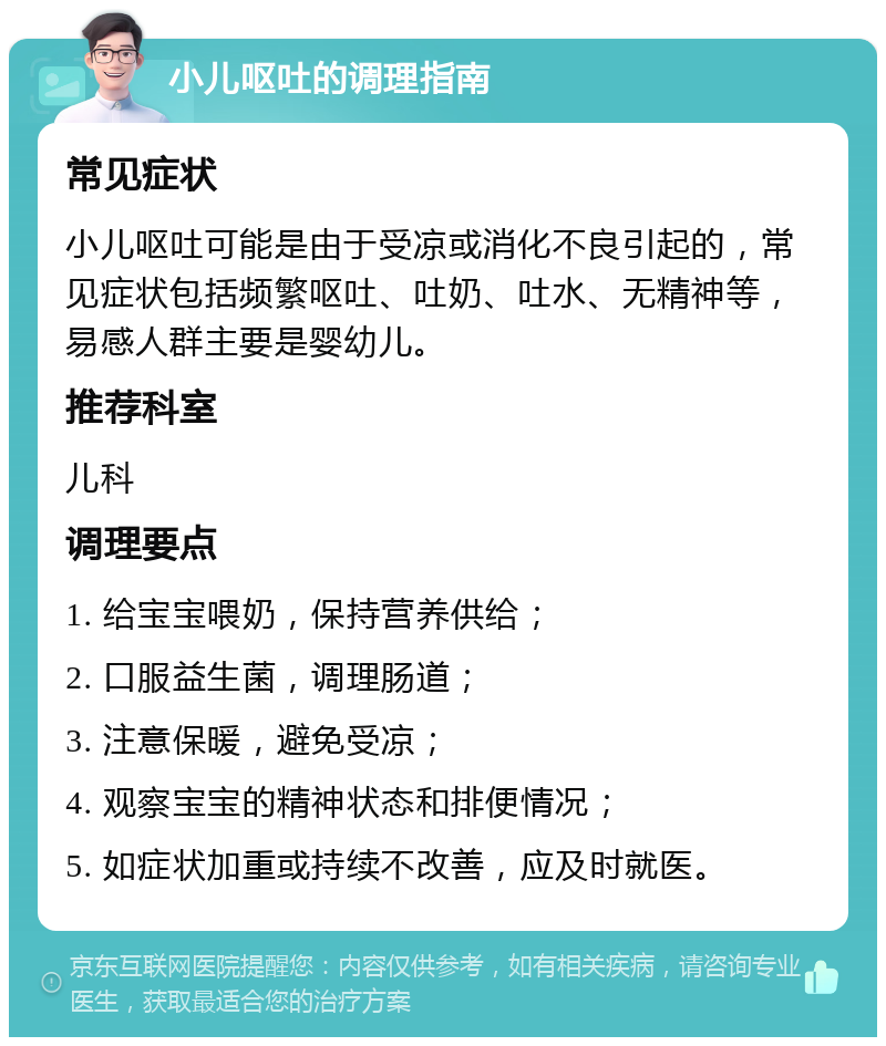 小儿呕吐的调理指南 常见症状 小儿呕吐可能是由于受凉或消化不良引起的，常见症状包括频繁呕吐、吐奶、吐水、无精神等，易感人群主要是婴幼儿。 推荐科室 儿科 调理要点 1. 给宝宝喂奶，保持营养供给； 2. 口服益生菌，调理肠道； 3. 注意保暖，避免受凉； 4. 观察宝宝的精神状态和排便情况； 5. 如症状加重或持续不改善，应及时就医。