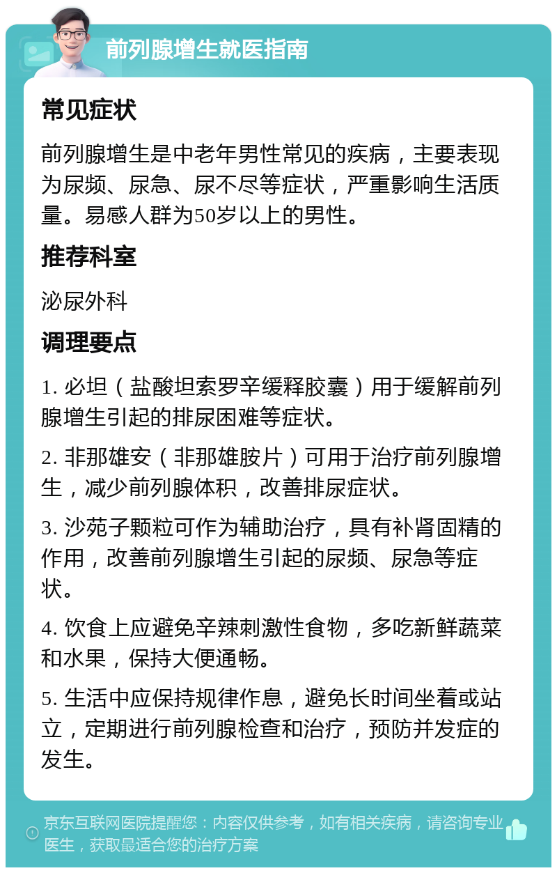 前列腺增生就医指南 常见症状 前列腺增生是中老年男性常见的疾病，主要表现为尿频、尿急、尿不尽等症状，严重影响生活质量。易感人群为50岁以上的男性。 推荐科室 泌尿外科 调理要点 1. 必坦（盐酸坦索罗辛缓释胶囊）用于缓解前列腺增生引起的排尿困难等症状。 2. 非那雄安（非那雄胺片）可用于治疗前列腺增生，减少前列腺体积，改善排尿症状。 3. 沙苑子颗粒可作为辅助治疗，具有补肾固精的作用，改善前列腺增生引起的尿频、尿急等症状。 4. 饮食上应避免辛辣刺激性食物，多吃新鲜蔬菜和水果，保持大便通畅。 5. 生活中应保持规律作息，避免长时间坐着或站立，定期进行前列腺检查和治疗，预防并发症的发生。