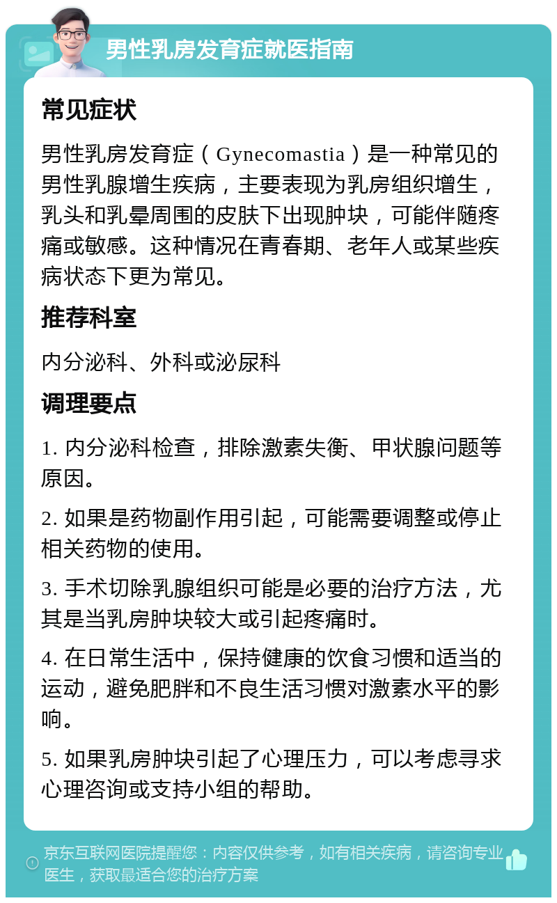 男性乳房发育症就医指南 常见症状 男性乳房发育症（Gynecomastia）是一种常见的男性乳腺增生疾病，主要表现为乳房组织增生，乳头和乳晕周围的皮肤下出现肿块，可能伴随疼痛或敏感。这种情况在青春期、老年人或某些疾病状态下更为常见。 推荐科室 内分泌科、外科或泌尿科 调理要点 1. 内分泌科检查，排除激素失衡、甲状腺问题等原因。 2. 如果是药物副作用引起，可能需要调整或停止相关药物的使用。 3. 手术切除乳腺组织可能是必要的治疗方法，尤其是当乳房肿块较大或引起疼痛时。 4. 在日常生活中，保持健康的饮食习惯和适当的运动，避免肥胖和不良生活习惯对激素水平的影响。 5. 如果乳房肿块引起了心理压力，可以考虑寻求心理咨询或支持小组的帮助。