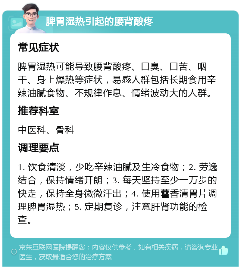 脾胃湿热引起的腰背酸疼 常见症状 脾胃湿热可能导致腰背酸疼、口臭、口苦、咽干、身上燥热等症状，易感人群包括长期食用辛辣油腻食物、不规律作息、情绪波动大的人群。 推荐科室 中医科、骨科 调理要点 1. 饮食清淡，少吃辛辣油腻及生冷食物；2. 劳逸结合，保持情绪开朗；3. 每天坚持至少一万步的快走，保持全身微微汗出；4. 使用藿香清胃片调理脾胃湿热；5. 定期复诊，注意肝肾功能的检查。