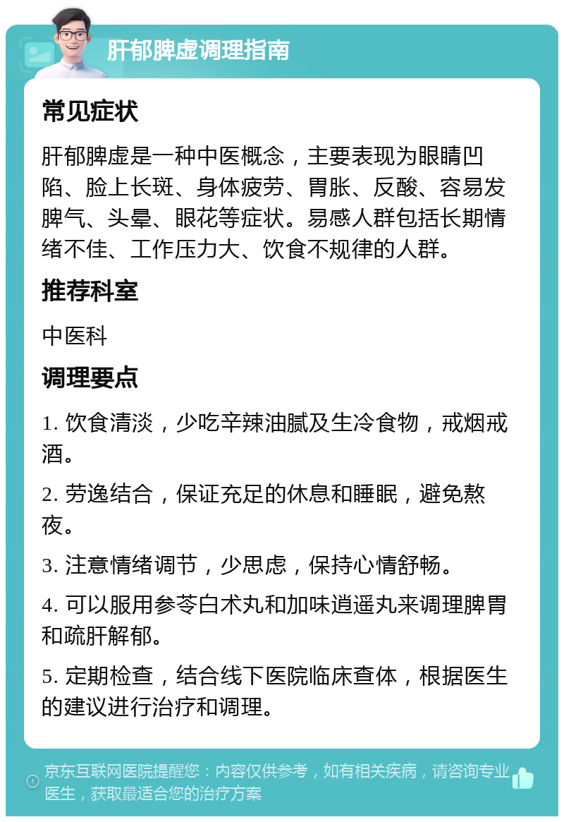 肝郁脾虚调理指南 常见症状 肝郁脾虚是一种中医概念，主要表现为眼睛凹陷、脸上长斑、身体疲劳、胃胀、反酸、容易发脾气、头晕、眼花等症状。易感人群包括长期情绪不佳、工作压力大、饮食不规律的人群。 推荐科室 中医科 调理要点 1. 饮食清淡，少吃辛辣油腻及生冷食物，戒烟戒酒。 2. 劳逸结合，保证充足的休息和睡眠，避免熬夜。 3. 注意情绪调节，少思虑，保持心情舒畅。 4. 可以服用参苓白术丸和加味逍遥丸来调理脾胃和疏肝解郁。 5. 定期检查，结合线下医院临床查体，根据医生的建议进行治疗和调理。