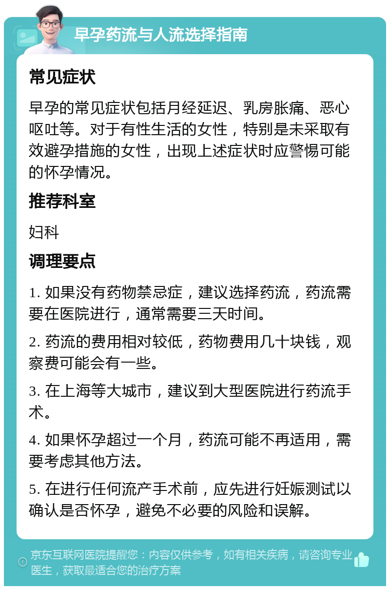 早孕药流与人流选择指南 常见症状 早孕的常见症状包括月经延迟、乳房胀痛、恶心呕吐等。对于有性生活的女性，特别是未采取有效避孕措施的女性，出现上述症状时应警惕可能的怀孕情况。 推荐科室 妇科 调理要点 1. 如果没有药物禁忌症，建议选择药流，药流需要在医院进行，通常需要三天时间。 2. 药流的费用相对较低，药物费用几十块钱，观察费可能会有一些。 3. 在上海等大城市，建议到大型医院进行药流手术。 4. 如果怀孕超过一个月，药流可能不再适用，需要考虑其他方法。 5. 在进行任何流产手术前，应先进行妊娠测试以确认是否怀孕，避免不必要的风险和误解。