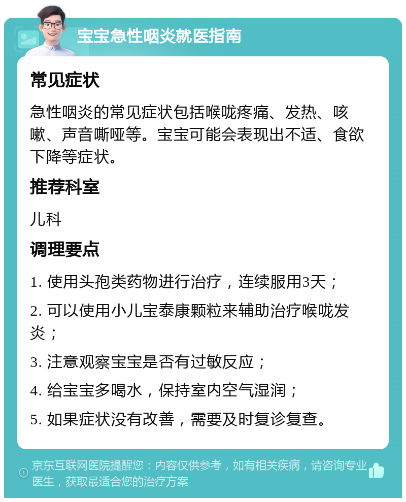 宝宝急性咽炎就医指南 常见症状 急性咽炎的常见症状包括喉咙疼痛、发热、咳嗽、声音嘶哑等。宝宝可能会表现出不适、食欲下降等症状。 推荐科室 儿科 调理要点 1. 使用头孢类药物进行治疗，连续服用3天； 2. 可以使用小儿宝泰康颗粒来辅助治疗喉咙发炎； 3. 注意观察宝宝是否有过敏反应； 4. 给宝宝多喝水，保持室内空气湿润； 5. 如果症状没有改善，需要及时复诊复查。