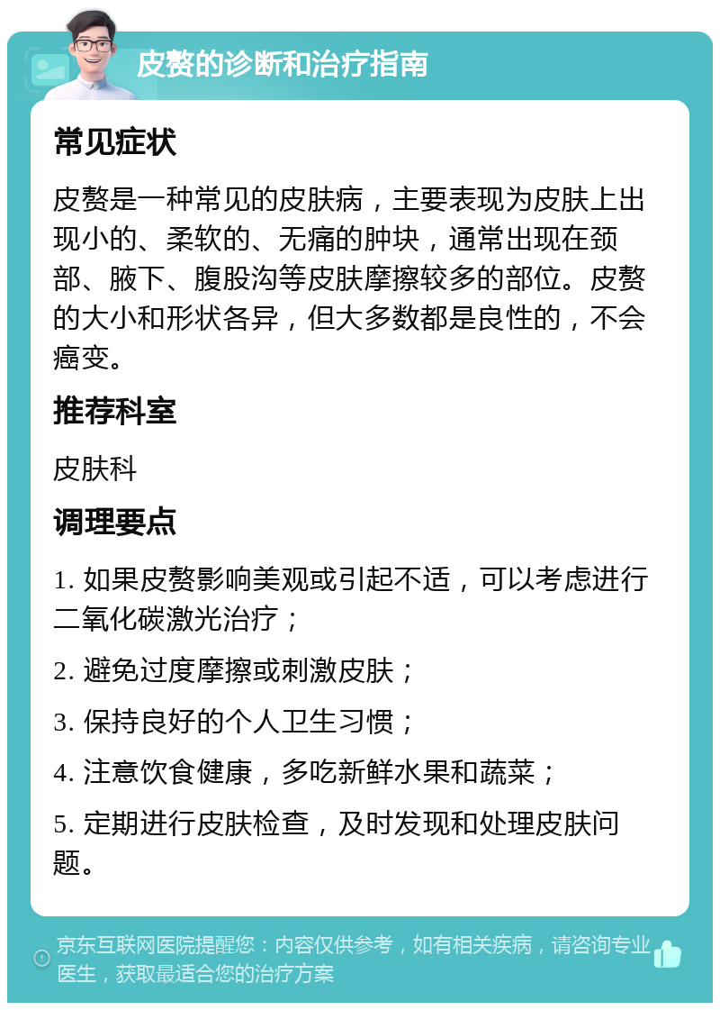 皮赘的诊断和治疗指南 常见症状 皮赘是一种常见的皮肤病，主要表现为皮肤上出现小的、柔软的、无痛的肿块，通常出现在颈部、腋下、腹股沟等皮肤摩擦较多的部位。皮赘的大小和形状各异，但大多数都是良性的，不会癌变。 推荐科室 皮肤科 调理要点 1. 如果皮赘影响美观或引起不适，可以考虑进行二氧化碳激光治疗； 2. 避免过度摩擦或刺激皮肤； 3. 保持良好的个人卫生习惯； 4. 注意饮食健康，多吃新鲜水果和蔬菜； 5. 定期进行皮肤检查，及时发现和处理皮肤问题。