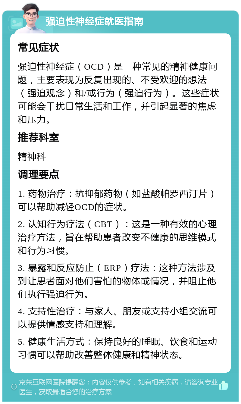 强迫性神经症就医指南 常见症状 强迫性神经症（OCD）是一种常见的精神健康问题，主要表现为反复出现的、不受欢迎的想法（强迫观念）和/或行为（强迫行为）。这些症状可能会干扰日常生活和工作，并引起显著的焦虑和压力。 推荐科室 精神科 调理要点 1. 药物治疗：抗抑郁药物（如盐酸帕罗西汀片）可以帮助减轻OCD的症状。 2. 认知行为疗法（CBT）：这是一种有效的心理治疗方法，旨在帮助患者改变不健康的思维模式和行为习惯。 3. 暴露和反应防止（ERP）疗法：这种方法涉及到让患者面对他们害怕的物体或情况，并阻止他们执行强迫行为。 4. 支持性治疗：与家人、朋友或支持小组交流可以提供情感支持和理解。 5. 健康生活方式：保持良好的睡眠、饮食和运动习惯可以帮助改善整体健康和精神状态。