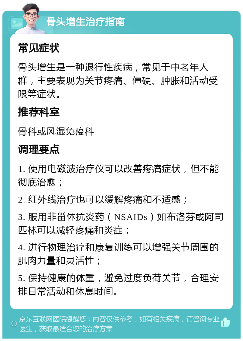 骨头增生治疗指南 常见症状 骨头增生是一种退行性疾病，常见于中老年人群，主要表现为关节疼痛、僵硬、肿胀和活动受限等症状。 推荐科室 骨科或风湿免疫科 调理要点 1. 使用电磁波治疗仪可以改善疼痛症状，但不能彻底治愈； 2. 红外线治疗也可以缓解疼痛和不适感； 3. 服用非甾体抗炎药（NSAIDs）如布洛芬或阿司匹林可以减轻疼痛和炎症； 4. 进行物理治疗和康复训练可以增强关节周围的肌肉力量和灵活性； 5. 保持健康的体重，避免过度负荷关节，合理安排日常活动和休息时间。