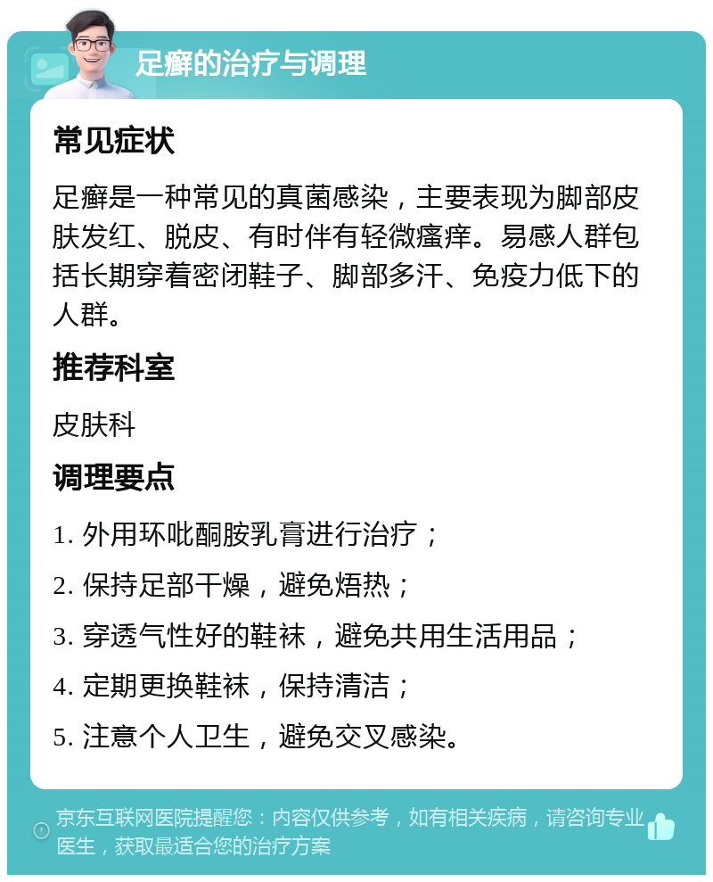 足癣的治疗与调理 常见症状 足癣是一种常见的真菌感染，主要表现为脚部皮肤发红、脱皮、有时伴有轻微瘙痒。易感人群包括长期穿着密闭鞋子、脚部多汗、免疫力低下的人群。 推荐科室 皮肤科 调理要点 1. 外用环吡酮胺乳膏进行治疗； 2. 保持足部干燥，避免焐热； 3. 穿透气性好的鞋袜，避免共用生活用品； 4. 定期更换鞋袜，保持清洁； 5. 注意个人卫生，避免交叉感染。