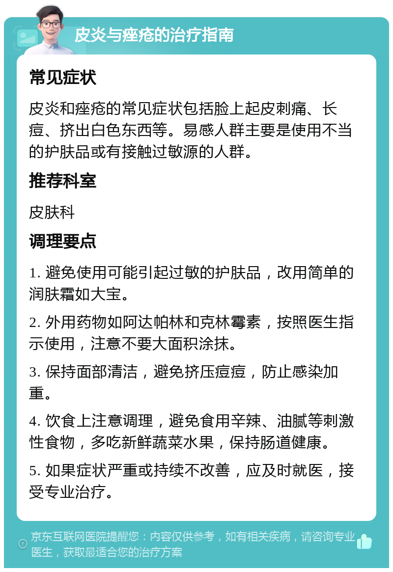 皮炎与痤疮的治疗指南 常见症状 皮炎和痤疮的常见症状包括脸上起皮刺痛、长痘、挤出白色东西等。易感人群主要是使用不当的护肤品或有接触过敏源的人群。 推荐科室 皮肤科 调理要点 1. 避免使用可能引起过敏的护肤品，改用简单的润肤霜如大宝。 2. 外用药物如阿达帕林和克林霉素，按照医生指示使用，注意不要大面积涂抹。 3. 保持面部清洁，避免挤压痘痘，防止感染加重。 4. 饮食上注意调理，避免食用辛辣、油腻等刺激性食物，多吃新鲜蔬菜水果，保持肠道健康。 5. 如果症状严重或持续不改善，应及时就医，接受专业治疗。