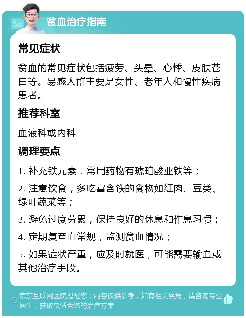 贫血治疗指南 常见症状 贫血的常见症状包括疲劳、头晕、心悸、皮肤苍白等。易感人群主要是女性、老年人和慢性疾病患者。 推荐科室 血液科或内科 调理要点 1. 补充铁元素，常用药物有琥珀酸亚铁等； 2. 注意饮食，多吃富含铁的食物如红肉、豆类、绿叶蔬菜等； 3. 避免过度劳累，保持良好的休息和作息习惯； 4. 定期复查血常规，监测贫血情况； 5. 如果症状严重，应及时就医，可能需要输血或其他治疗手段。