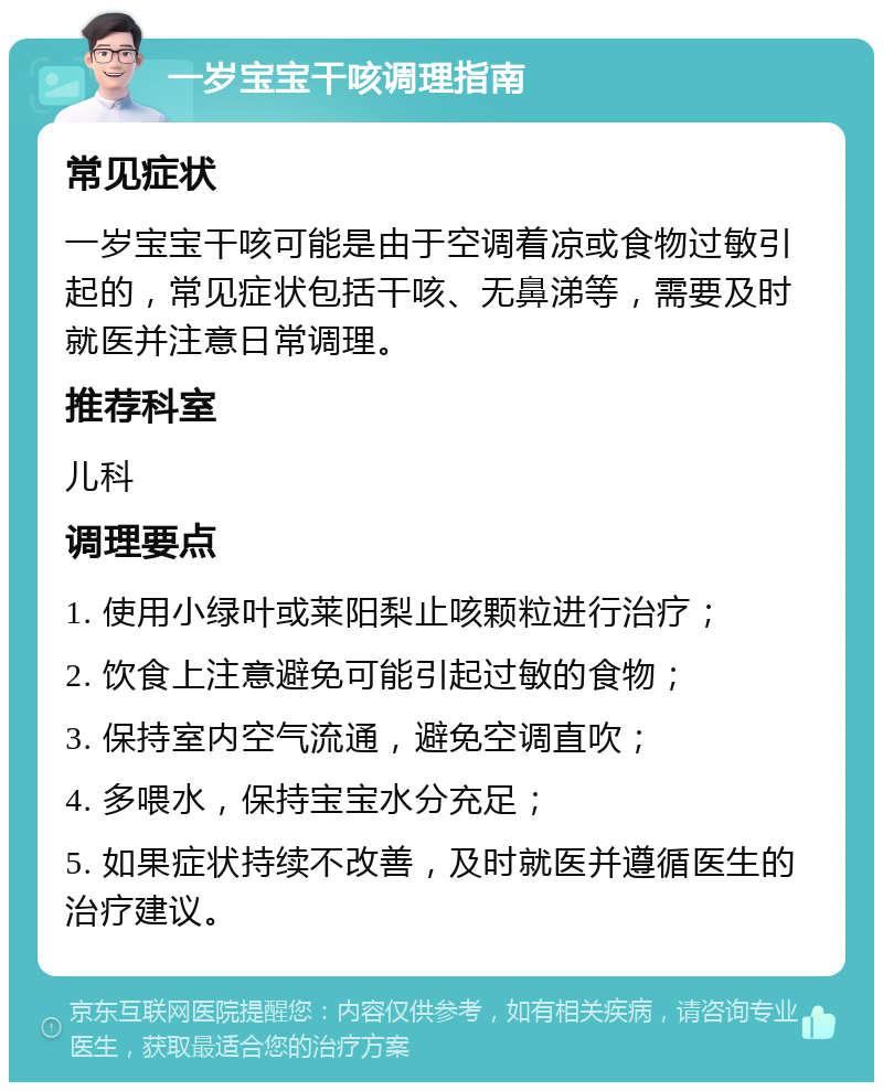 一岁宝宝干咳调理指南 常见症状 一岁宝宝干咳可能是由于空调着凉或食物过敏引起的，常见症状包括干咳、无鼻涕等，需要及时就医并注意日常调理。 推荐科室 儿科 调理要点 1. 使用小绿叶或莱阳梨止咳颗粒进行治疗； 2. 饮食上注意避免可能引起过敏的食物； 3. 保持室内空气流通，避免空调直吹； 4. 多喂水，保持宝宝水分充足； 5. 如果症状持续不改善，及时就医并遵循医生的治疗建议。